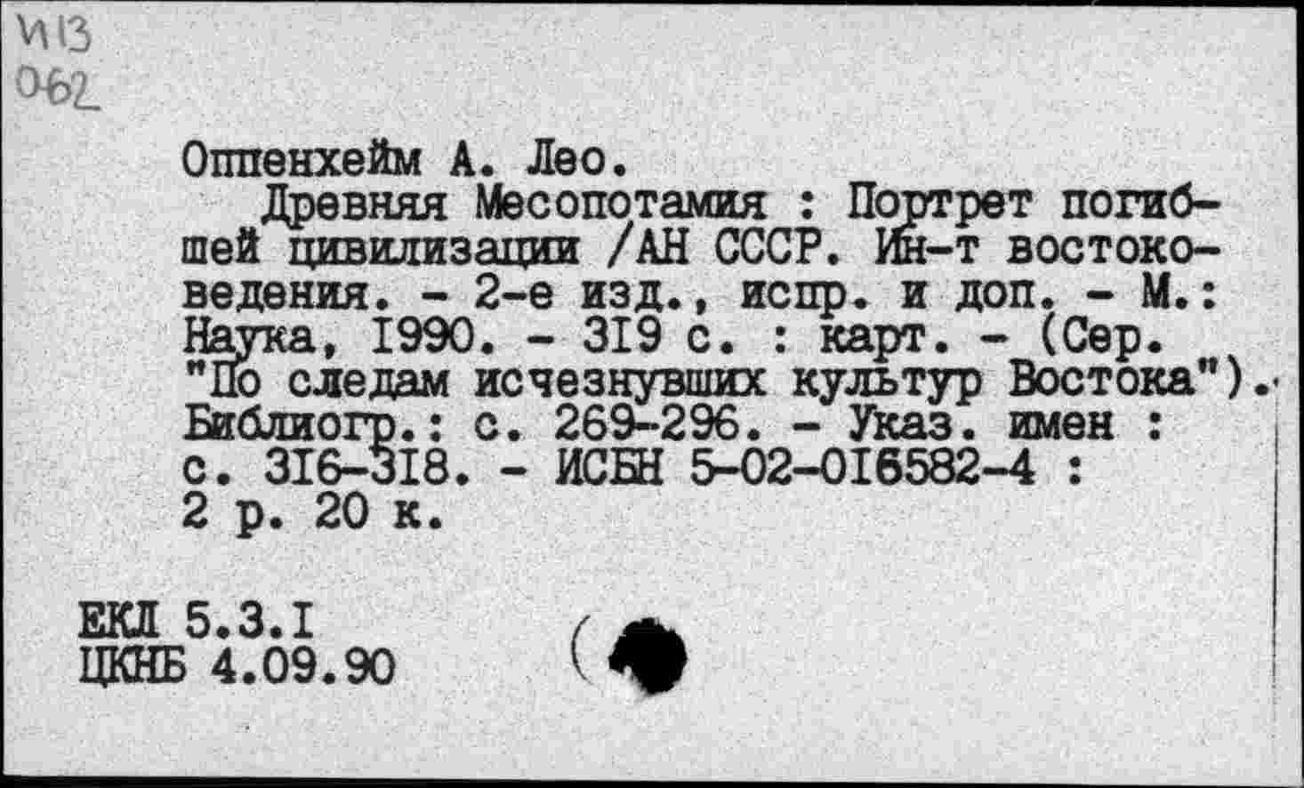 ﻿ад 06'2.
Оппенхейм А. Лео.
Древняя Месопотамия : Портрет погибшей цивилизации /АН СССР. Ин-т востоковедения. - 2-е изд., испр. и доп. - М.: Наука, 1990. - 319 с. : карт. - (Сер. "По следам исчезнувших культур Востока") Библиогр.: с. 269-296. - Указ, имен : с. 316-318. - ИСБН 5-02-016582-4 : 2 р. 20 к.
ЕКЛ 5.3.1
ЦКНБ 4.09.90